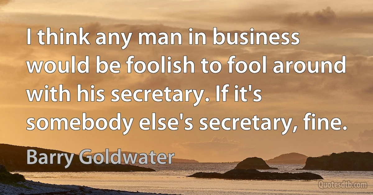 I think any man in business would be foolish to fool around with his secretary. If it's somebody else's secretary, fine. (Barry Goldwater)