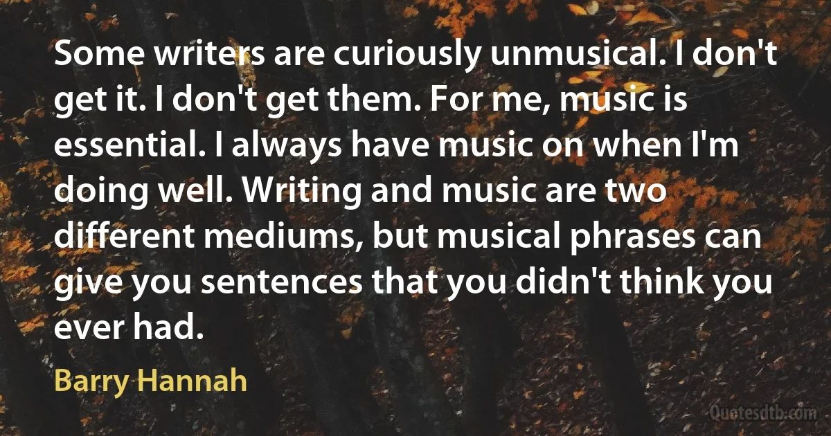 Some writers are curiously unmusical. I don't get it. I don't get them. For me, music is essential. I always have music on when I'm doing well. Writing and music are two different mediums, but musical phrases can give you sentences that you didn't think you ever had. (Barry Hannah)