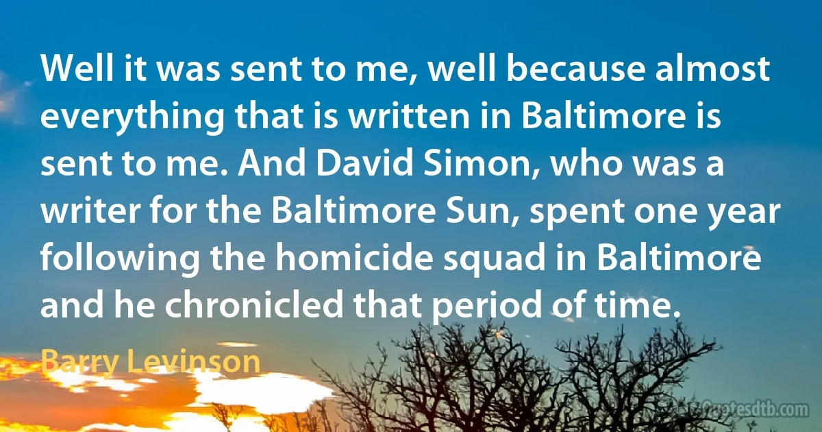 Well it was sent to me, well because almost everything that is written in Baltimore is sent to me. And David Simon, who was a writer for the Baltimore Sun, spent one year following the homicide squad in Baltimore and he chronicled that period of time. (Barry Levinson)