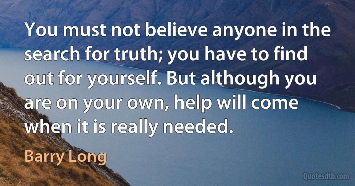 You must not believe anyone in the search for truth; you have to find out for yourself. But although you are on your own, help will come when it is really needed. (Barry Long)