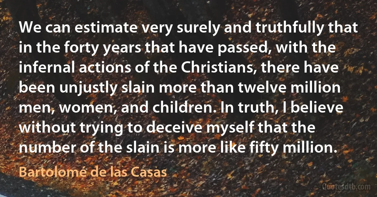 We can estimate very surely and truthfully that in the forty years that have passed, with the infernal actions of the Christians, there have been unjustly slain more than twelve million men, women, and children. In truth, I believe without trying to deceive myself that the number of the slain is more like fifty million. (Bartolomé de las Casas)