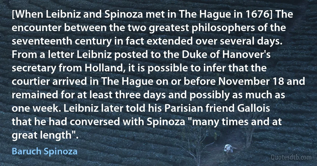 [When Leibniz and Spinoza met in The Hague in 1676] The encounter between the two greatest philosophers of the seventeenth century in fact extended over several days. From a letter Leibniz posted to the Duke of Hanover's secretary from Holland, it is possible to infer that the courtier arrived in The Hague on or before November 18 and remained for at least three days and possibly as much as one week. Leibniz later told his Parisian friend Gallois that he had conversed with Spinoza "many times and at great length". (Baruch Spinoza)