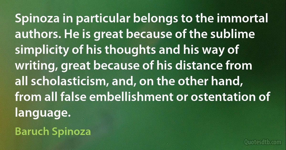 Spinoza in particular belongs to the immortal authors. He is great because of the sublime simplicity of his thoughts and his way of writing, great because of his distance from all scholasticism, and, on the other hand, from all false embellishment or ostentation of language. (Baruch Spinoza)