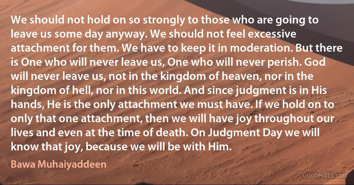 We should not hold on so strongly to those who are going to leave us some day anyway. We should not feel excessive attachment for them. We have to keep it in moderation. But there is One who will never leave us, One who will never perish. God will never leave us, not in the kingdom of heaven, nor in the kingdom of hell, nor in this world. And since judgment is in His hands, He is the only attachment we must have. If we hold on to only that one attachment, then we will have joy throughout our lives and even at the time of death. On Judgment Day we will know that joy, because we will be with Him. (Bawa Muhaiyaddeen)