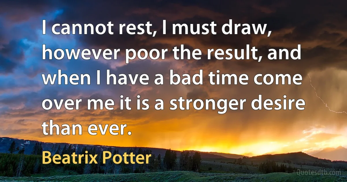 I cannot rest, I must draw, however poor the result, and when I have a bad time come over me it is a stronger desire than ever. (Beatrix Potter)