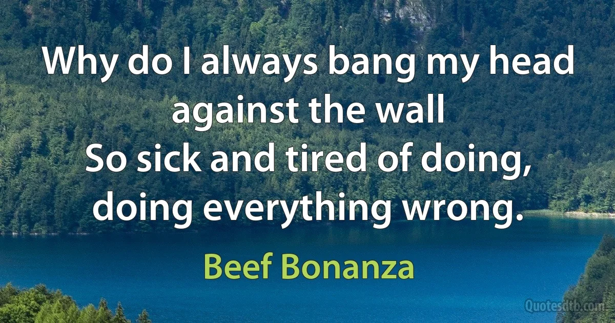 Why do I always bang my head against the wall
So sick and tired of doing, doing everything wrong. (Beef Bonanza)