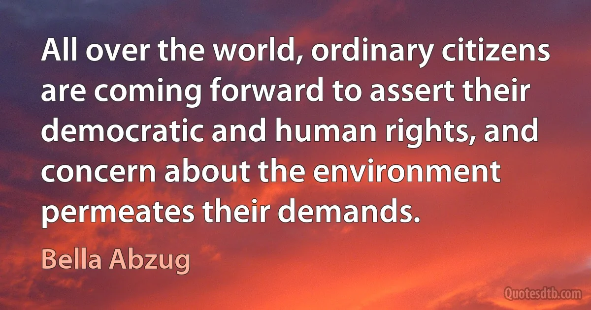 All over the world, ordinary citizens are coming forward to assert their democratic and human rights, and concern about the environment permeates their demands. (Bella Abzug)