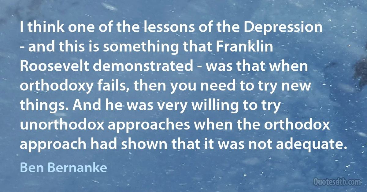 I think one of the lessons of the Depression - and this is something that Franklin Roosevelt demonstrated - was that when orthodoxy fails, then you need to try new things. And he was very willing to try unorthodox approaches when the orthodox approach had shown that it was not adequate. (Ben Bernanke)