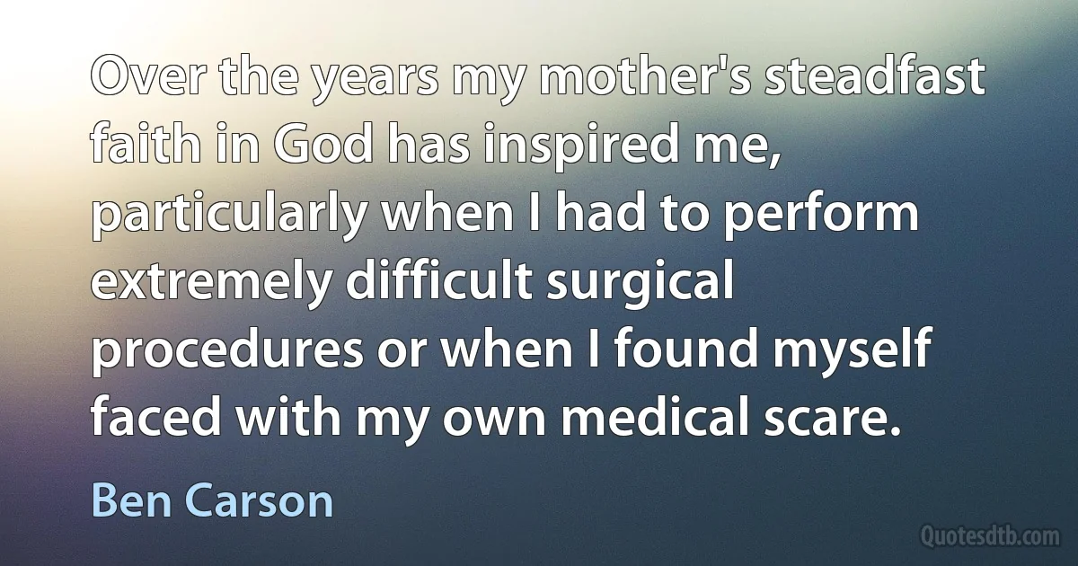 Over the years my mother's steadfast faith in God has inspired me, particularly when I had to perform extremely difficult surgical procedures or when I found myself faced with my own medical scare. (Ben Carson)