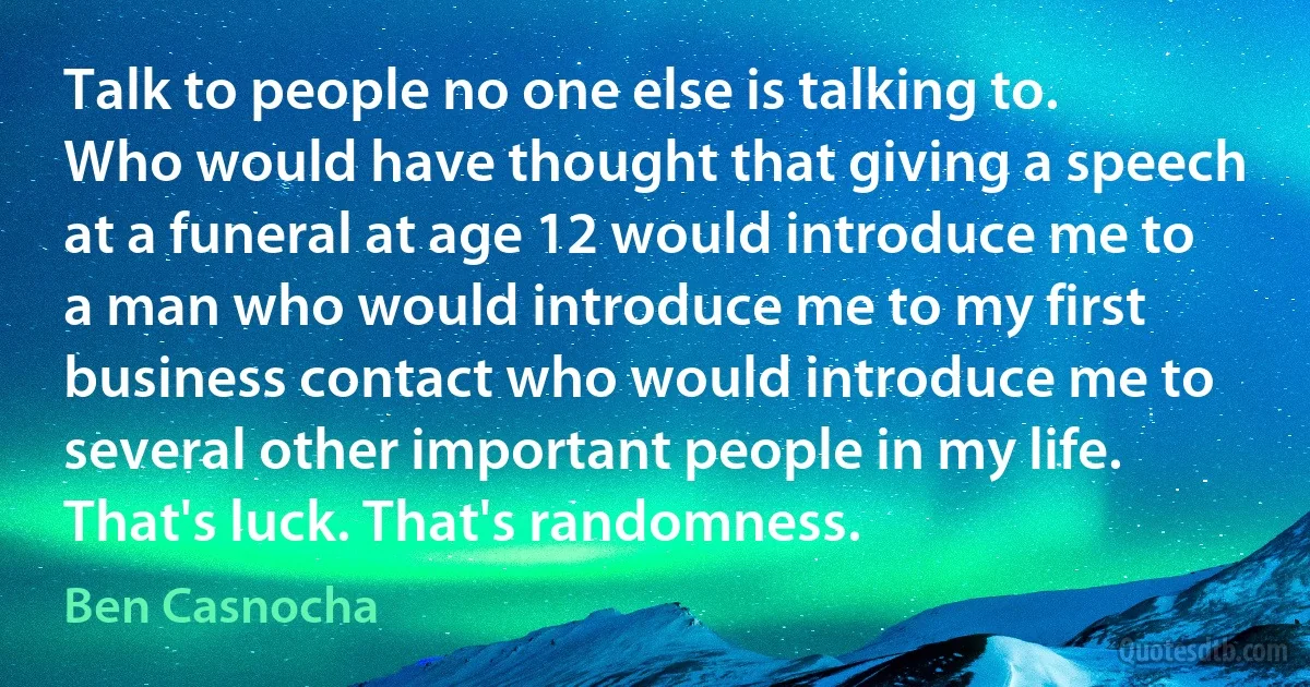 Talk to people no one else is talking to. Who would have thought that giving a speech at a funeral at age 12 would introduce me to a man who would introduce me to my first business contact who would introduce me to several other important people in my life. That's luck. That's randomness. (Ben Casnocha)