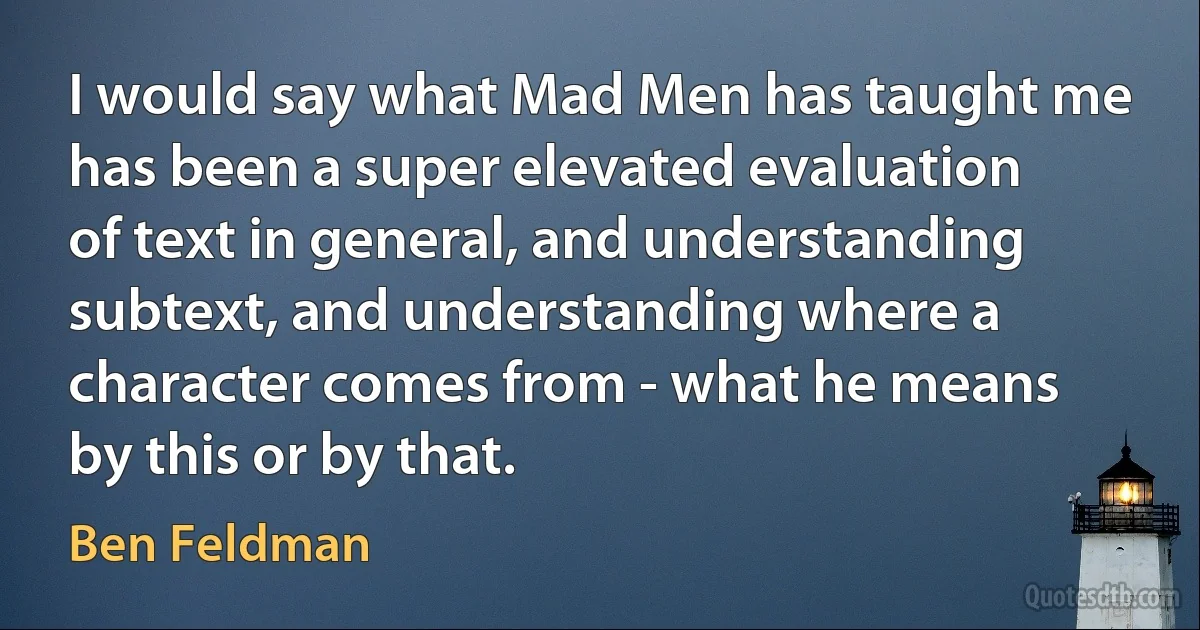 I would say what Mad Men has taught me has been a super elevated evaluation of text in general, and understanding subtext, and understanding where a character comes from - what he means by this or by that. (Ben Feldman)