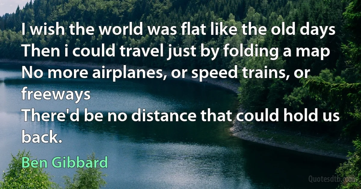 I wish the world was flat like the old days
Then i could travel just by folding a map
No more airplanes, or speed trains, or freeways
There'd be no distance that could hold us back. (Ben Gibbard)