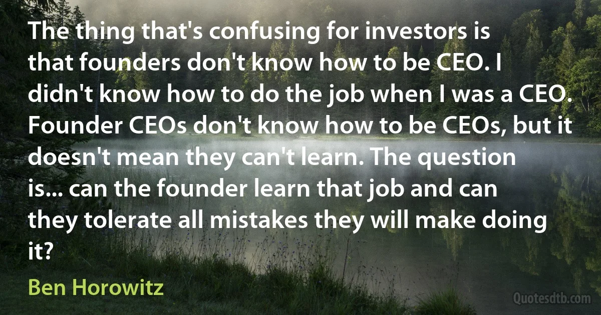 The thing that's confusing for investors is that founders don't know how to be CEO. I didn't know how to do the job when I was a CEO. Founder CEOs don't know how to be CEOs, but it doesn't mean they can't learn. The question is... can the founder learn that job and can they tolerate all mistakes they will make doing it? (Ben Horowitz)