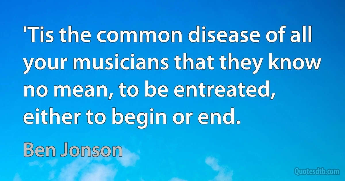 'Tis the common disease of all your musicians that they know no mean, to be entreated, either to begin or end. (Ben Jonson)