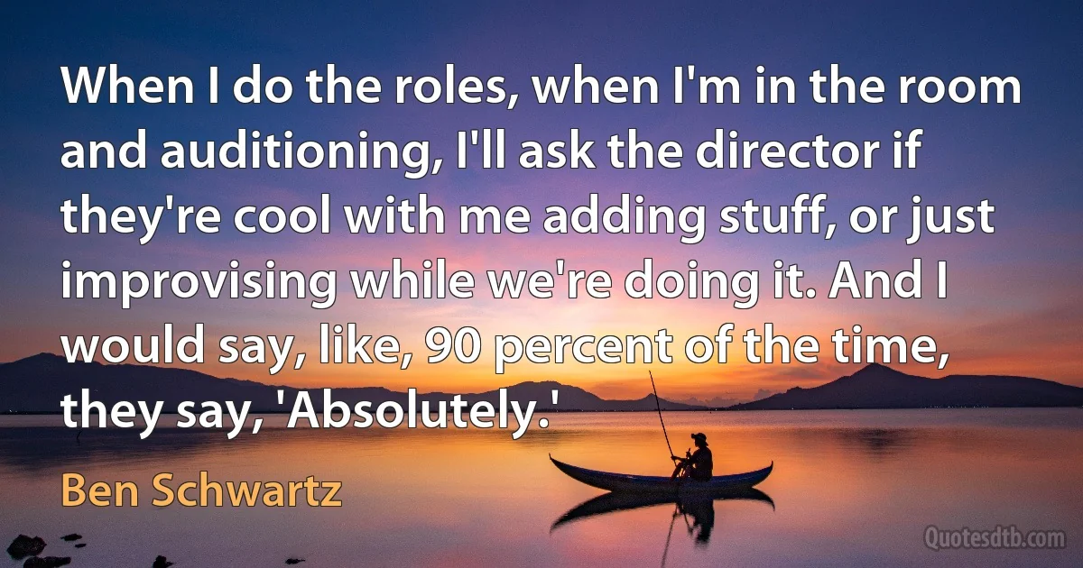 When I do the roles, when I'm in the room and auditioning, I'll ask the director if they're cool with me adding stuff, or just improvising while we're doing it. And I would say, like, 90 percent of the time, they say, 'Absolutely.' (Ben Schwartz)