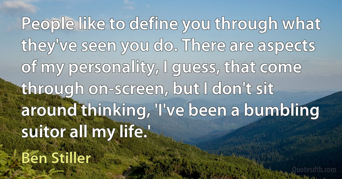 People like to define you through what they've seen you do. There are aspects of my personality, I guess, that come through on-screen, but I don't sit around thinking, 'I've been a bumbling suitor all my life.' (Ben Stiller)