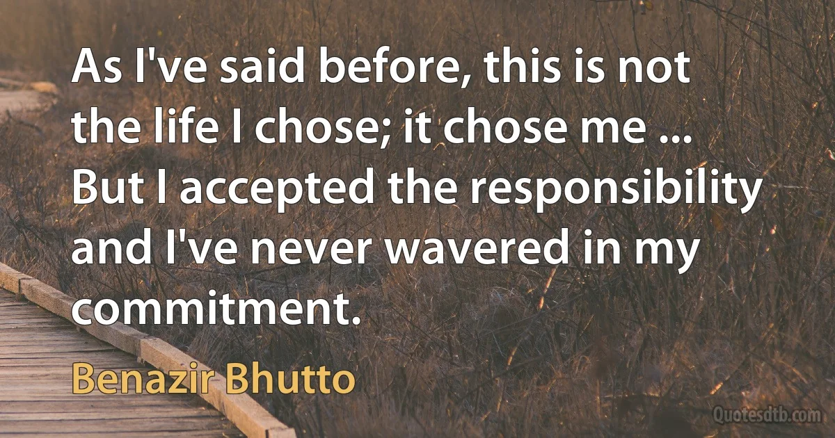 As I've said before, this is not the life I chose; it chose me ... But I accepted the responsibility and I've never wavered in my commitment. (Benazir Bhutto)