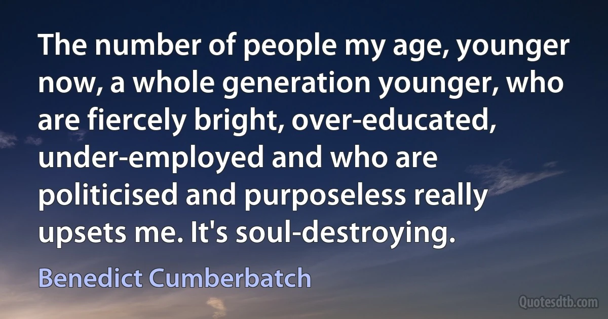 The number of people my age, younger now, a whole generation younger, who are fiercely bright, over-educated, under-employed and who are politicised and purposeless really upsets me. It's soul-destroying. (Benedict Cumberbatch)