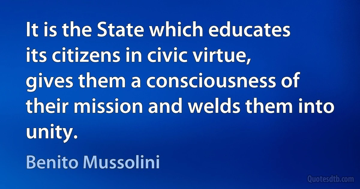 It is the State which educates its citizens in civic virtue, gives them a consciousness of their mission and welds them into unity. (Benito Mussolini)