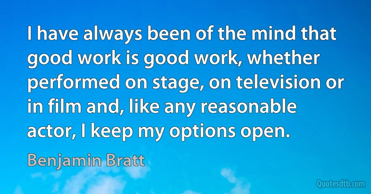 I have always been of the mind that good work is good work, whether performed on stage, on television or in film and, like any reasonable actor, I keep my options open. (Benjamin Bratt)