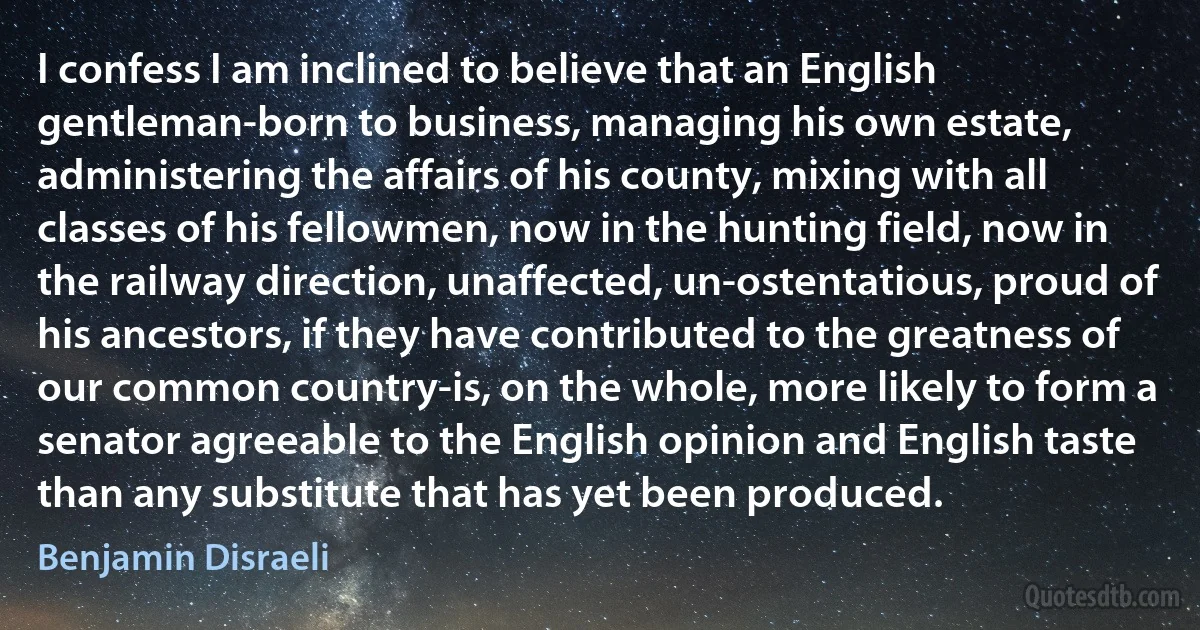 I confess I am inclined to believe that an English gentleman-born to business, managing his own estate, administering the affairs of his county, mixing with all classes of his fellowmen, now in the hunting field, now in the railway direction, unaffected, un-ostentatious, proud of his ancestors, if they have contributed to the greatness of our common country-is, on the whole, more likely to form a senator agreeable to the English opinion and English taste than any substitute that has yet been produced. (Benjamin Disraeli)