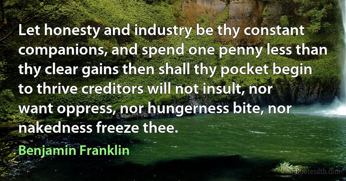 Let honesty and industry be thy constant companions, and spend one penny less than thy clear gains then shall thy pocket begin to thrive creditors will not insult, nor want oppress, nor hungerness bite, nor nakedness freeze thee. (Benjamin Franklin)