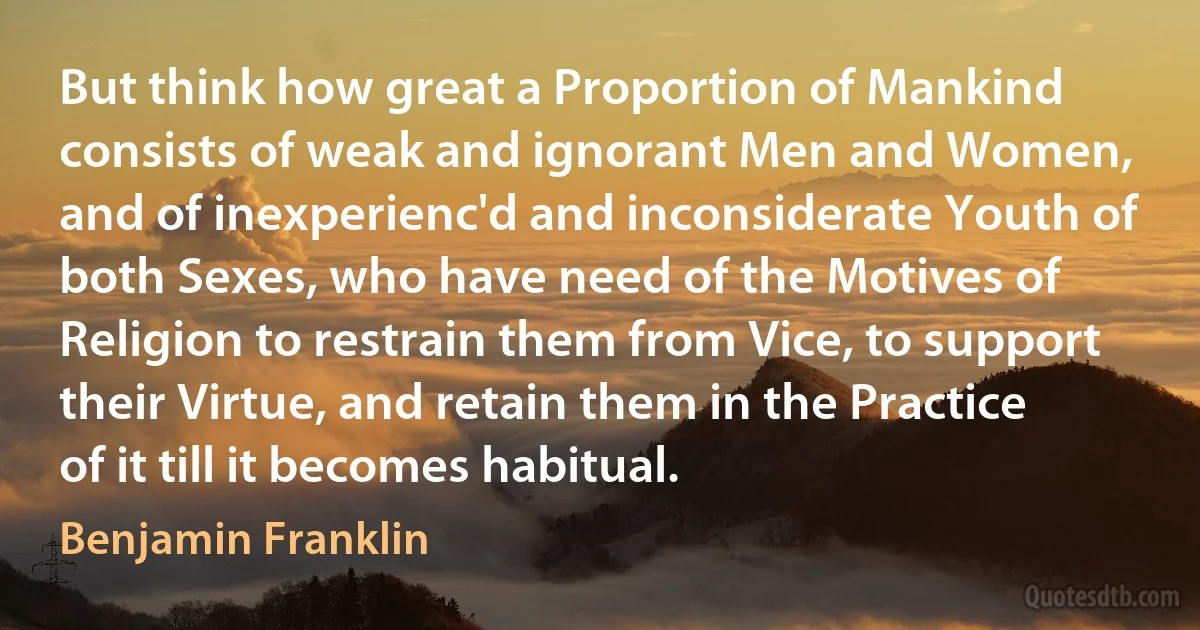 But think how great a Proportion of Mankind consists of weak and ignorant Men and Women, and of inexperienc'd and inconsiderate Youth of both Sexes, who have need of the Motives of Religion to restrain them from Vice, to support their Virtue, and retain them in the Practice of it till it becomes habitual. (Benjamin Franklin)