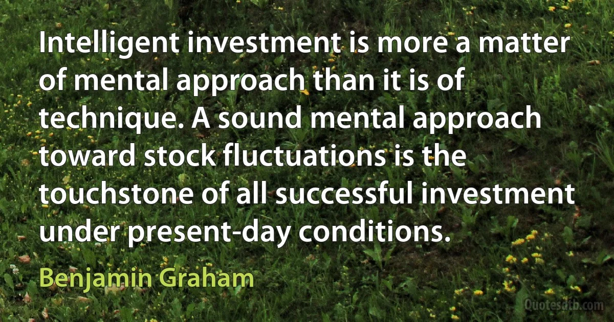 Intelligent investment is more a matter of mental approach than it is of technique. A sound mental approach toward stock fluctuations is the touchstone of all successful investment under present-day conditions. (Benjamin Graham)