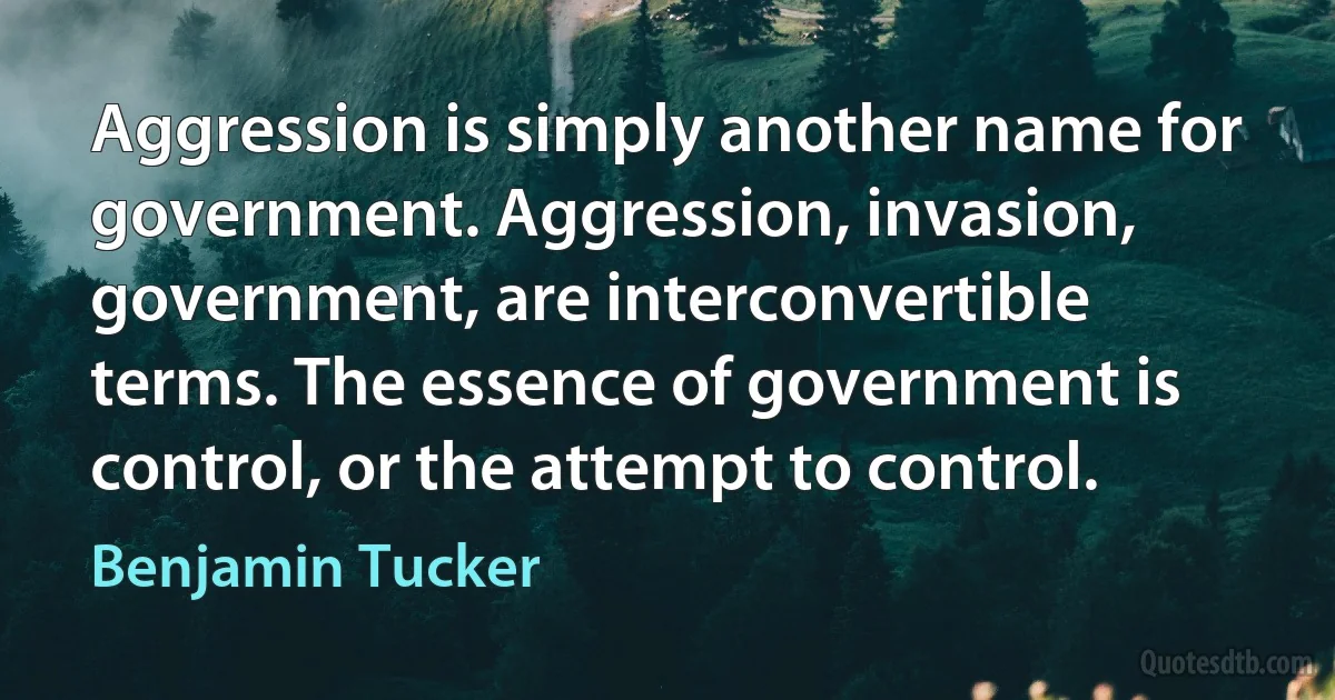 Aggression is simply another name for government. Aggression, invasion, government, are interconvertible terms. The essence of government is control, or the attempt to control. (Benjamin Tucker)