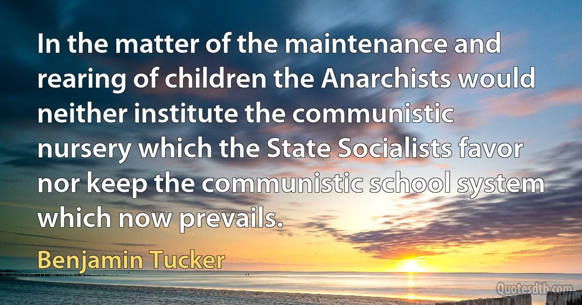 In the matter of the maintenance and rearing of children the Anarchists would neither institute the communistic nursery which the State Socialists favor nor keep the communistic school system which now prevails. (Benjamin Tucker)