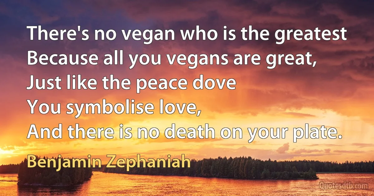 There's no vegan who is the greatest
Because all you vegans are great,
Just like the peace dove
You symbolise love,
And there is no death on your plate. (Benjamin Zephaniah)