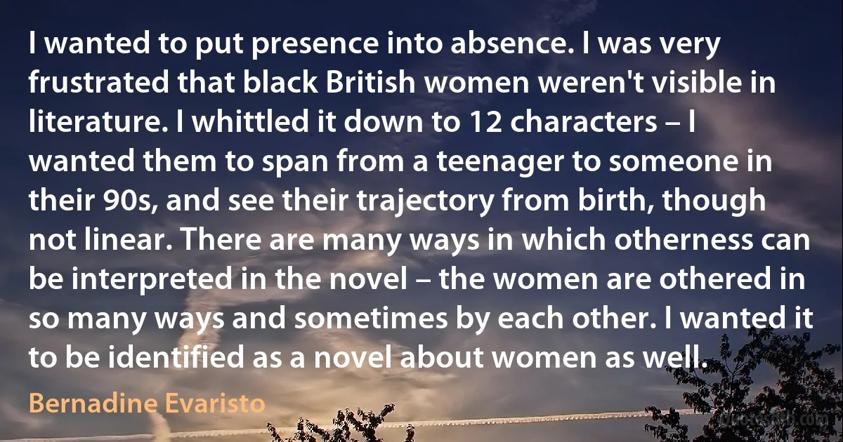 I wanted to put presence into absence. I was very frustrated that black British women weren't visible in literature. I whittled it down to 12 characters – I wanted them to span from a teenager to someone in their 90s, and see their trajectory from birth, though not linear. There are many ways in which otherness can be interpreted in the novel – the women are othered in so many ways and sometimes by each other. I wanted it to be identified as a novel about women as well. (Bernadine Evaristo)