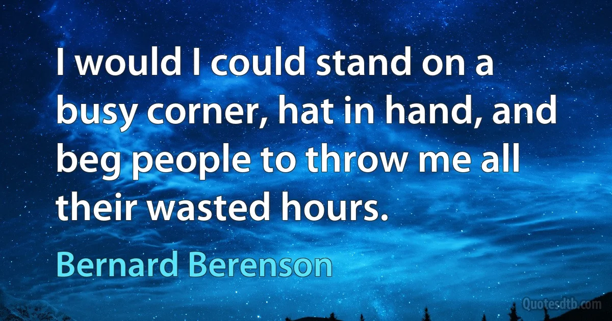 I would I could stand on a busy corner, hat in hand, and beg people to throw me all their wasted hours. (Bernard Berenson)