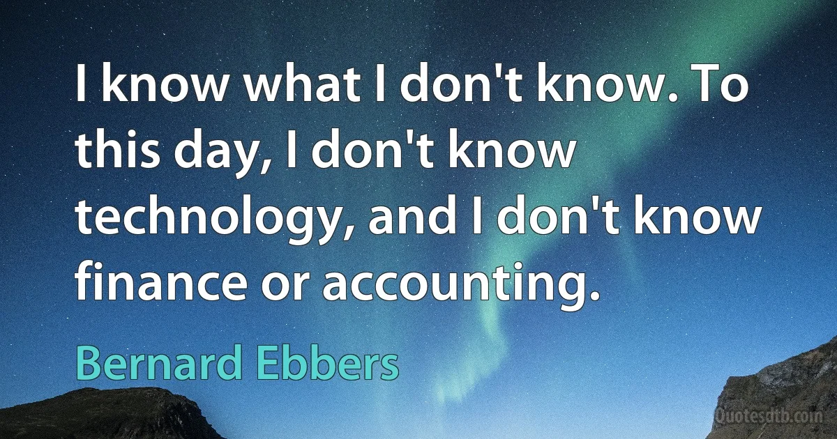 I know what I don't know. To this day, I don't know technology, and I don't know finance or accounting. (Bernard Ebbers)