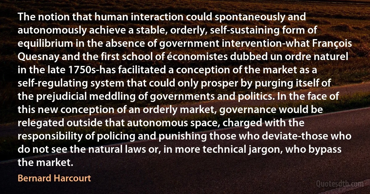 The notion that human interaction could spontaneously and autonomously achieve a stable, orderly, self-sustaining form of equilibrium in the absence of government intervention-what François Quesnay and the first school of économistes dubbed un ordre naturel in the late 1750s-has facilitated a conception of the market as a self-regulating system that could only prosper by purging itself of the prejudicial meddling of governments and politics. In the face of this new conception of an orderly market, governance would be relegated outside that autonomous space, charged with the responsibility of policing and punishing those who deviate-those who do not see the natural laws or, in more technical jargon, who bypass the market. (Bernard Harcourt)