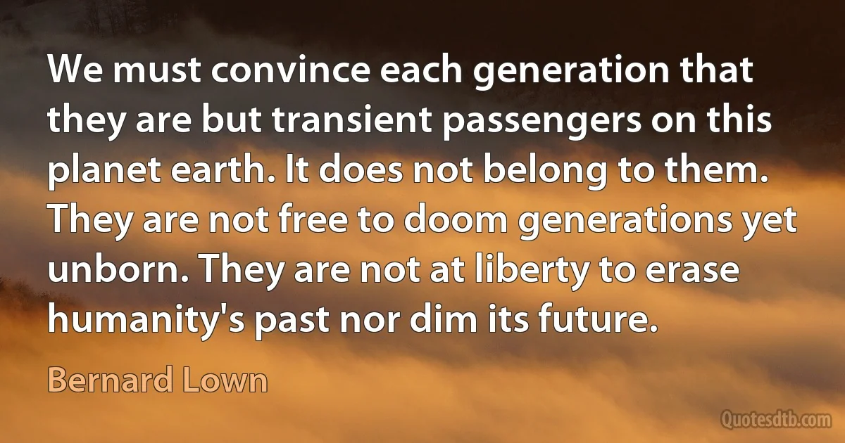 We must convince each generation that they are but transient passengers on this planet earth. It does not belong to them. They are not free to doom generations yet unborn. They are not at liberty to erase humanity's past nor dim its future. (Bernard Lown)