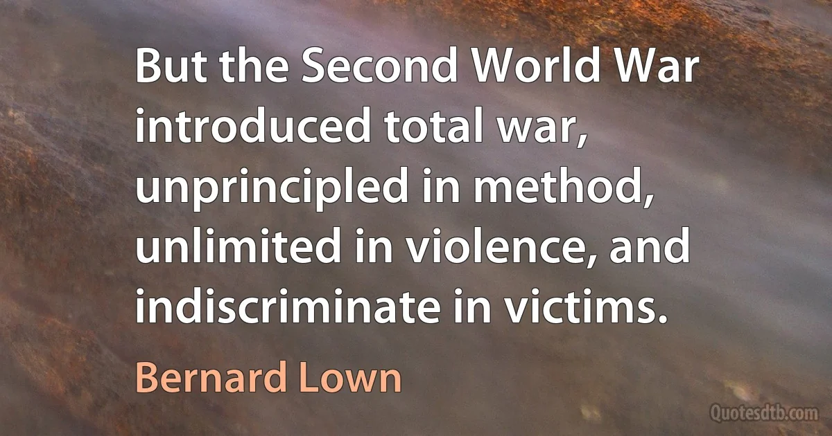 But the Second World War introduced total war, unprincipled in method, unlimited in violence, and indiscriminate in victims. (Bernard Lown)