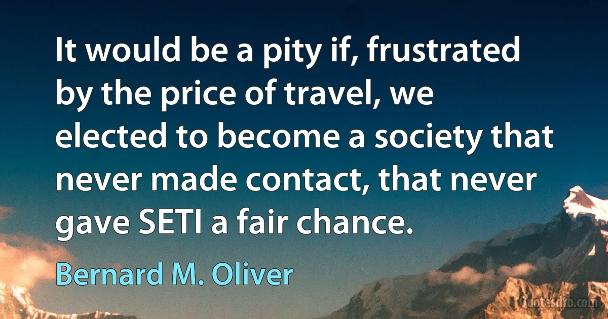 It would be a pity if, frustrated by the price of travel, we elected to become a society that never made contact, that never gave SETI a fair chance. (Bernard M. Oliver)