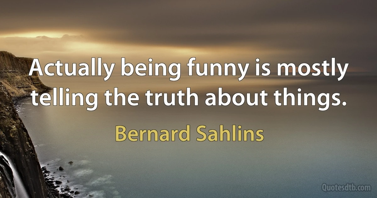 Actually being funny is mostly telling the truth about things. (Bernard Sahlins)