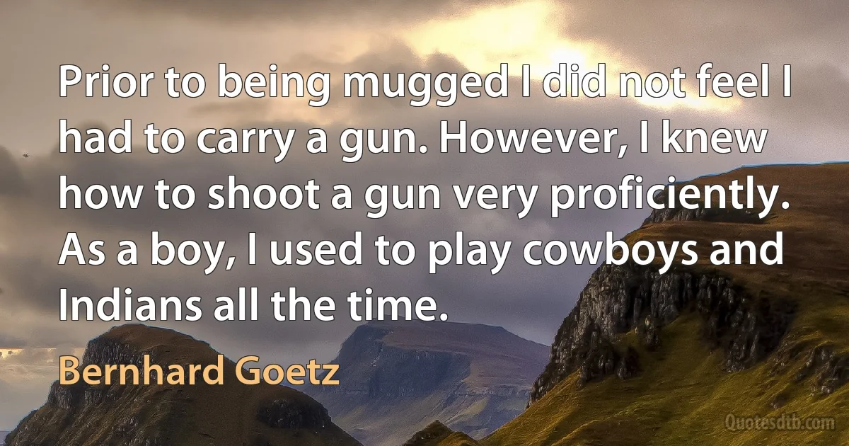 Prior to being mugged I did not feel I had to carry a gun. However, I knew how to shoot a gun very proficiently. As a boy, I used to play cowboys and Indians all the time. (Bernhard Goetz)