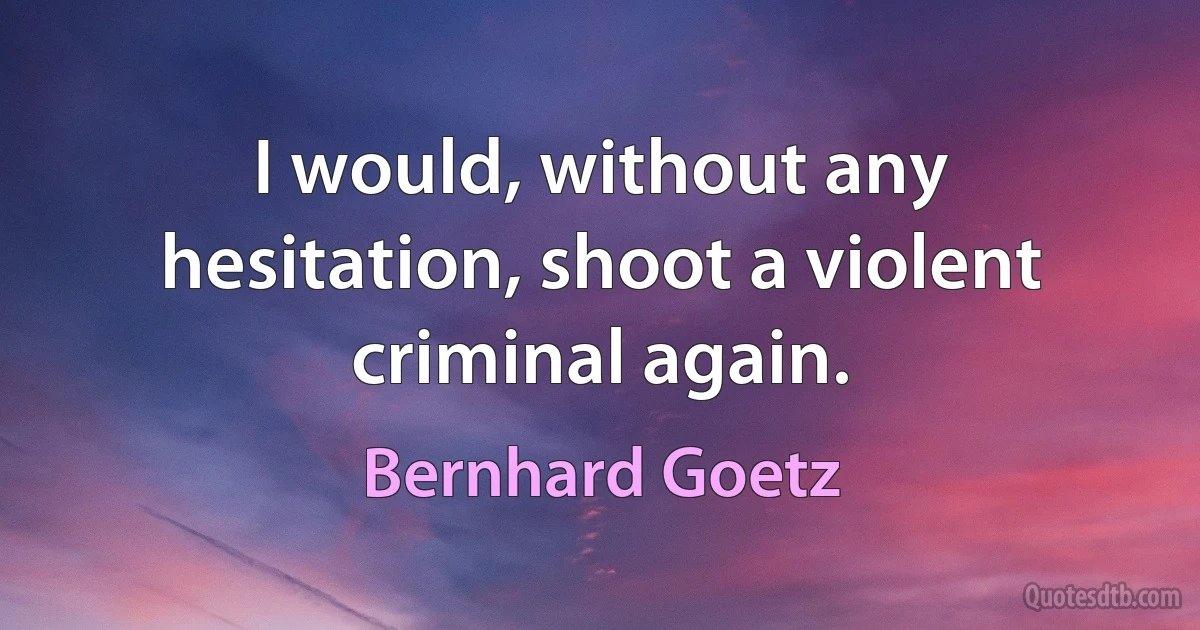 I would, without any hesitation, shoot a violent criminal again. (Bernhard Goetz)