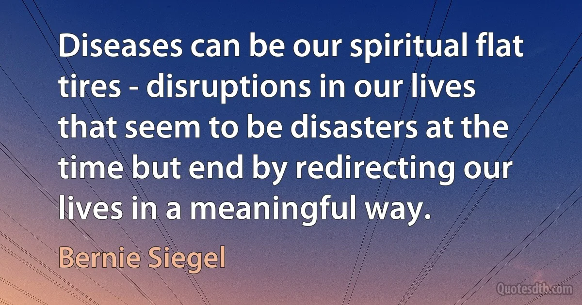 Diseases can be our spiritual flat tires - disruptions in our lives that seem to be disasters at the time but end by redirecting our lives in a meaningful way. (Bernie Siegel)