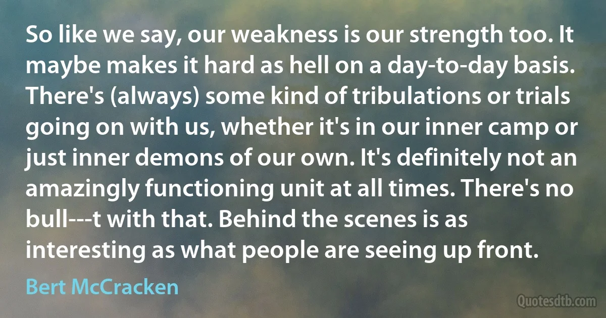 So like we say, our weakness is our strength too. It maybe makes it hard as hell on a day-to-day basis. There's (always) some kind of tribulations or trials going on with us, whether it's in our inner camp or just inner demons of our own. It's definitely not an amazingly functioning unit at all times. There's no bull---t with that. Behind the scenes is as interesting as what people are seeing up front. (Bert McCracken)