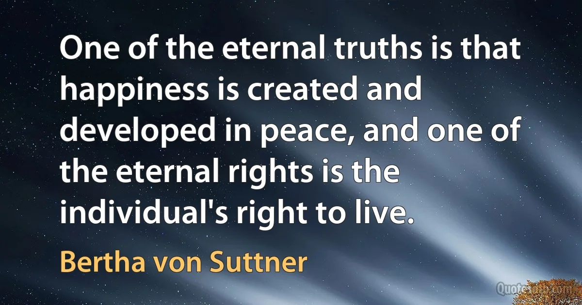 One of the eternal truths is that happiness is created and developed in peace, and one of the eternal rights is the individual's right to live. (Bertha von Suttner)