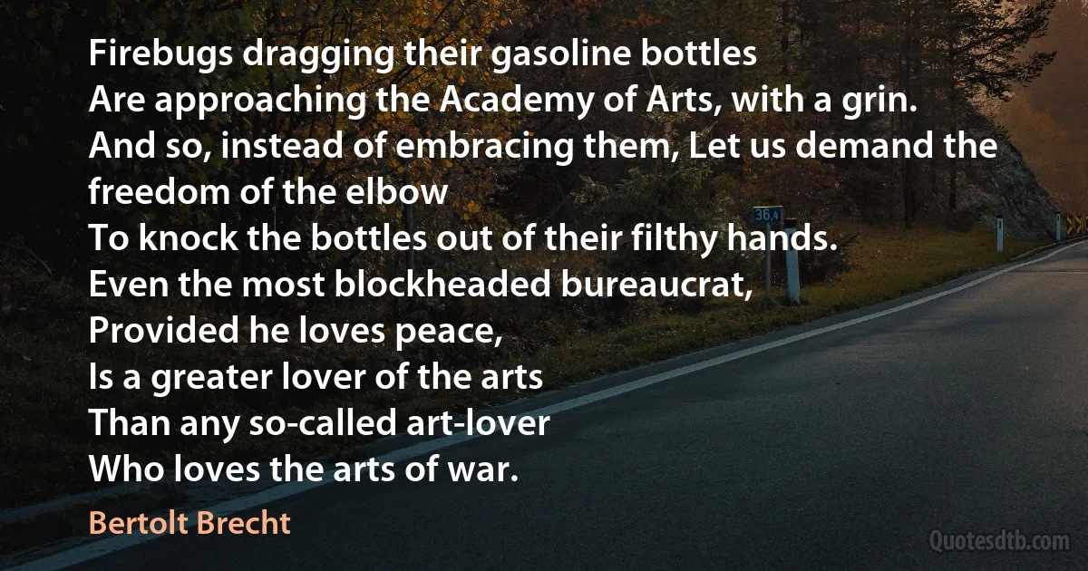 Firebugs dragging their gasoline bottles
Are approaching the Academy of Arts, with a grin.
And so, instead of embracing them, Let us demand the freedom of the elbow
To knock the bottles out of their filthy hands.
Even the most blockheaded bureaucrat,
Provided he loves peace,
Is a greater lover of the arts
Than any so-called art-lover
Who loves the arts of war. (Bertolt Brecht)