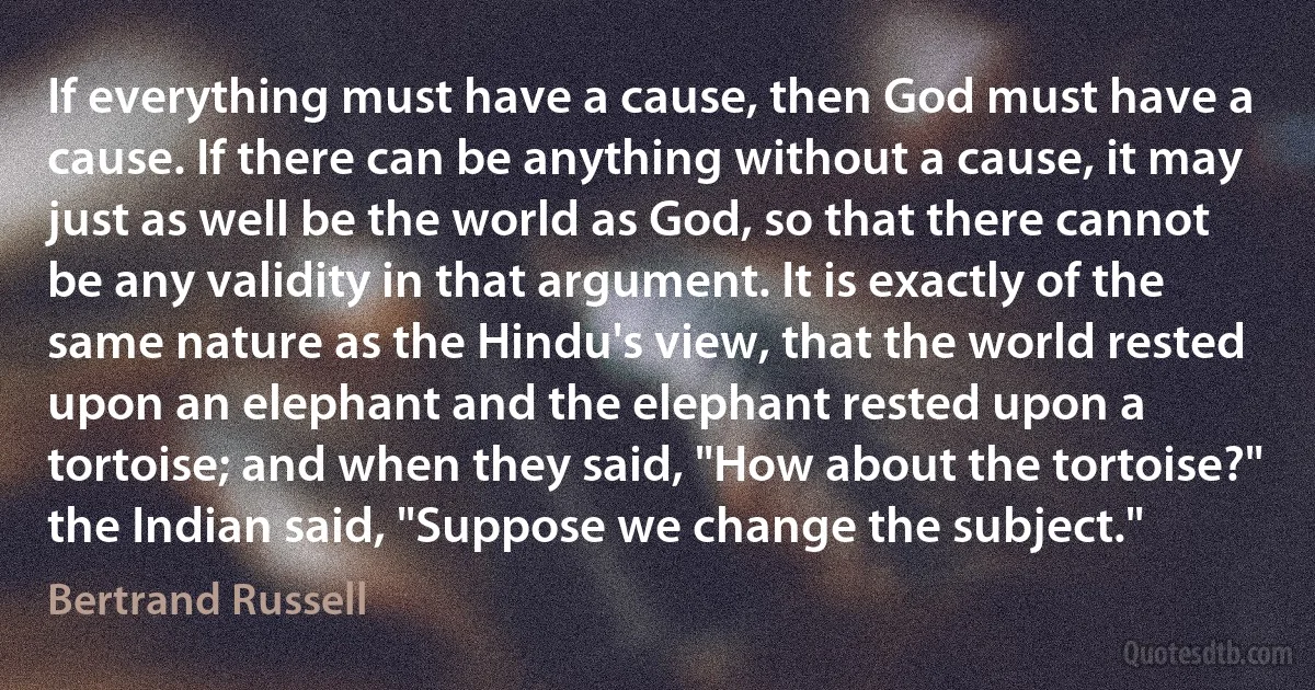 If everything must have a cause, then God must have a cause. If there can be anything without a cause, it may just as well be the world as God, so that there cannot be any validity in that argument. It is exactly of the same nature as the Hindu's view, that the world rested upon an elephant and the elephant rested upon a tortoise; and when they said, "How about the tortoise?" the Indian said, "Suppose we change the subject." (Bertrand Russell)