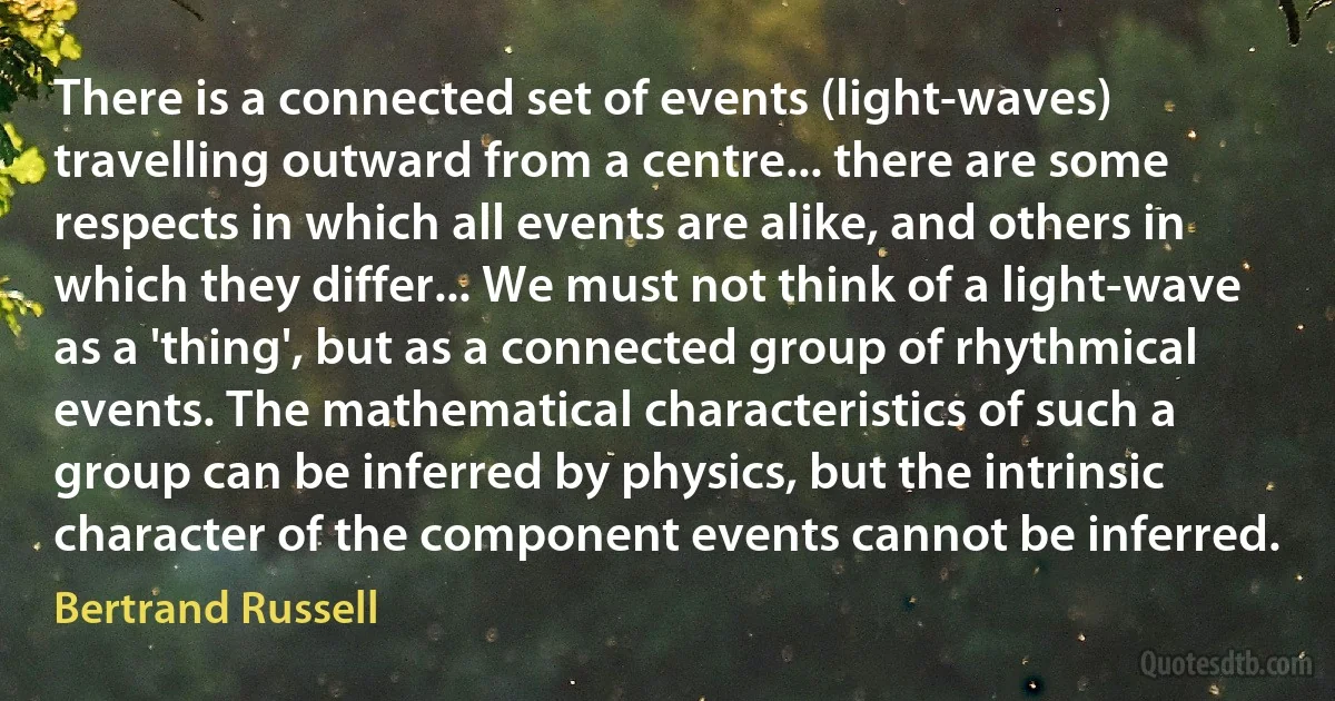 There is a connected set of events (light-waves) travelling outward from a centre... there are some respects in which all events are alike, and others in which they differ... We must not think of a light-wave as a 'thing', but as a connected group of rhythmical events. The mathematical characteristics of such a group can be inferred by physics, but the intrinsic character of the component events cannot be inferred. (Bertrand Russell)