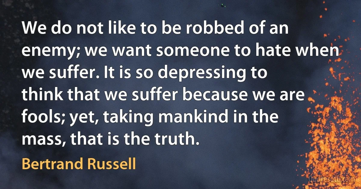 We do not like to be robbed of an enemy; we want someone to hate when we suffer. It is so depressing to think that we suffer because we are fools; yet, taking mankind in the mass, that is the truth. (Bertrand Russell)