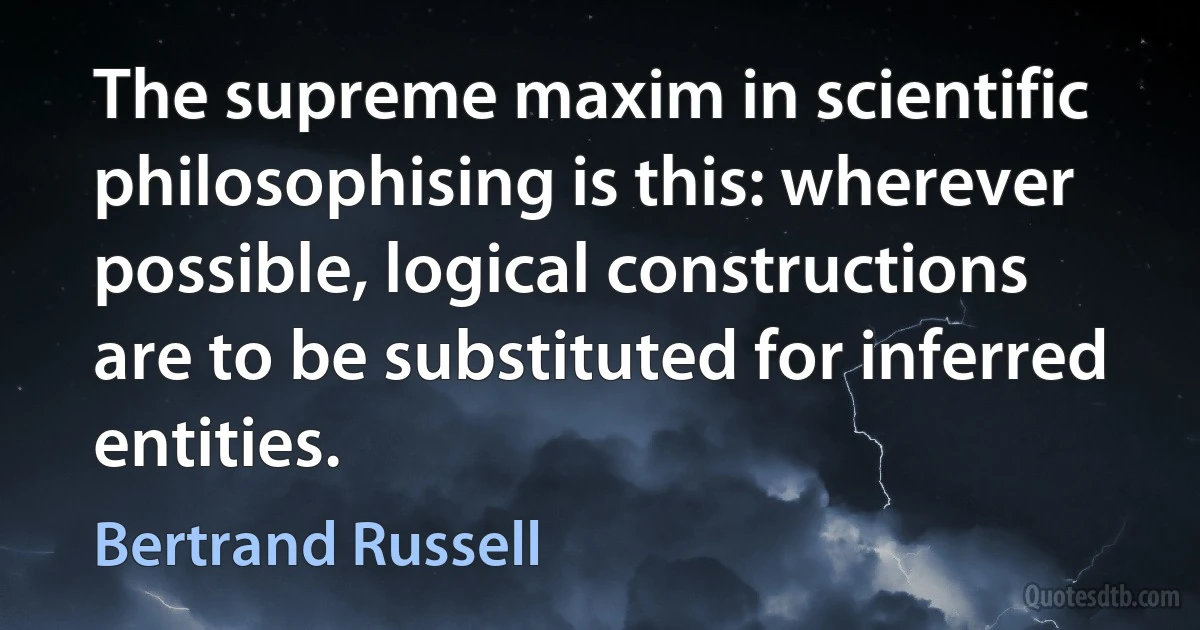 The supreme maxim in scientific philosophising is this: wherever possible, logical constructions are to be substituted for inferred entities. (Bertrand Russell)