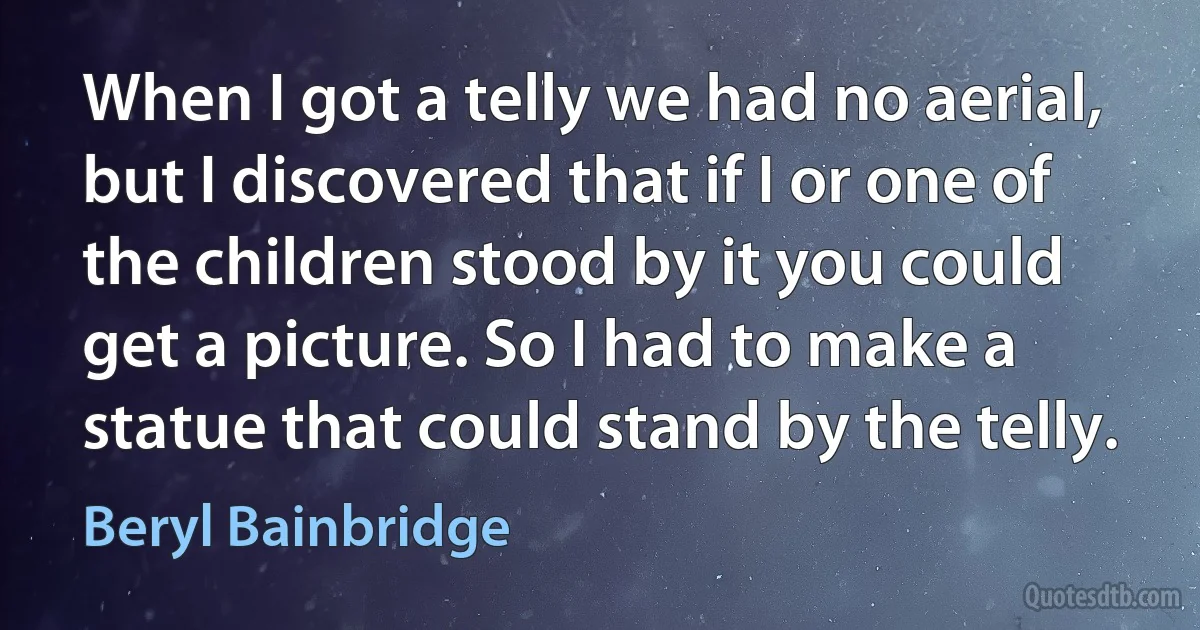 When I got a telly we had no aerial, but I discovered that if I or one of the children stood by it you could get a picture. So I had to make a statue that could stand by the telly. (Beryl Bainbridge)